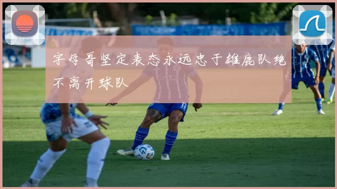 字母哥坚定表态永远忠于雄鹿队绝不离开球队