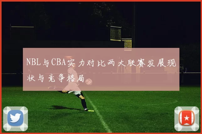 NBL与CBA实力对比两大联赛发展现状与竞争格局