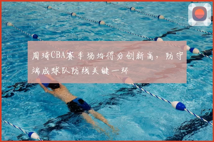 周琦CBA赛季场均得分创新高，防守端成球队防线关键一环