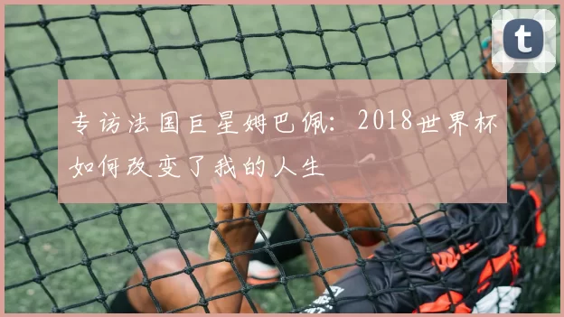 专访法国巨星姆巴佩：2018世界杯如何改变了我的人生