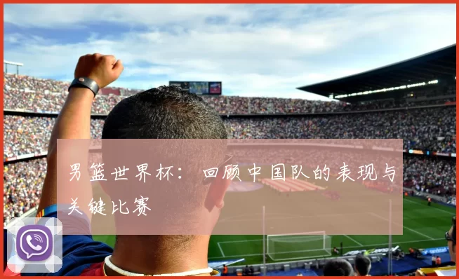 男篮世界杯:回顾中国队的表现与关键比赛
