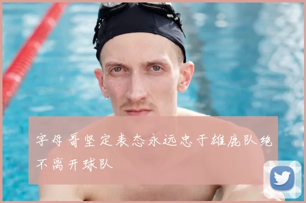 字母哥坚定表态永远忠于雄鹿队绝不离开球队