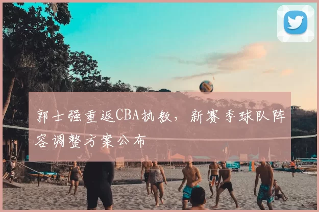 郭士强重返CBA执教，新赛季球队阵容调整方案公布