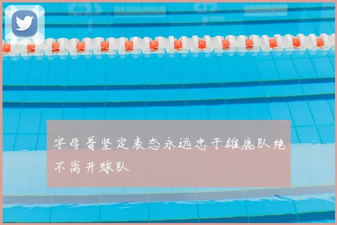 字母哥坚定表态永远忠于雄鹿队绝不离开球队