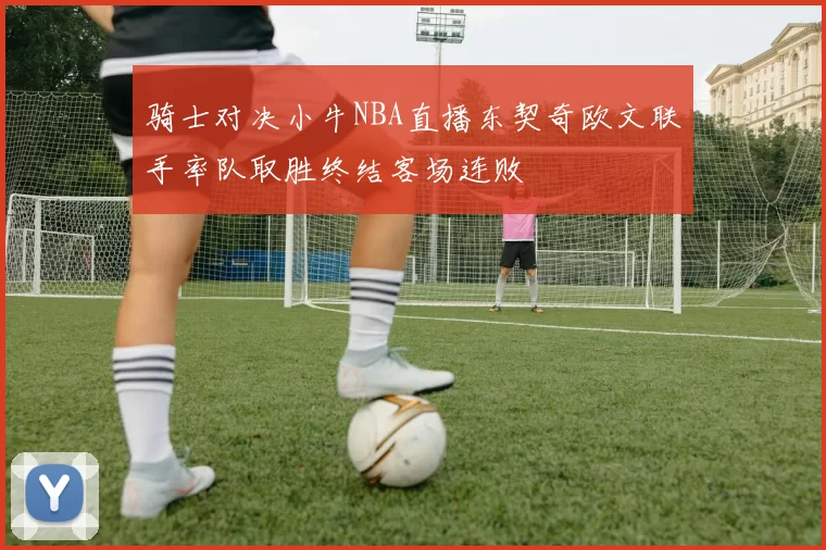 骑士对决小牛NBA直播东契奇欧文联手率队取胜终结客场连败