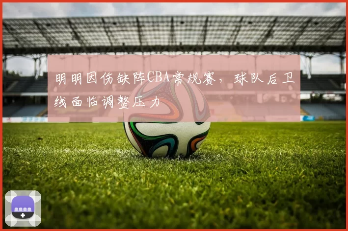 明明因伤缺阵CBA常规赛，球队后卫线面临调整压力