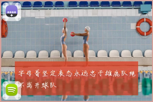 字母哥坚定表态永远忠于雄鹿队绝不离开球队