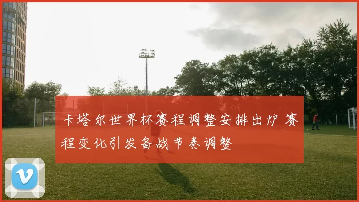 卡塔尔世界杯赛程调整安排出炉 赛程变化引发备战节奏调整