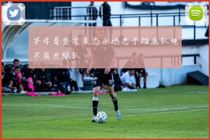 字母哥坚定表态永远忠于雄鹿队绝不离开球队