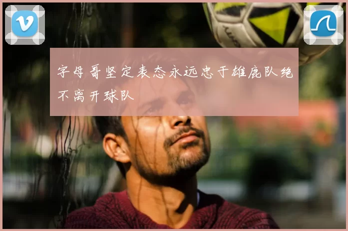 字母哥坚定表态永远忠于雄鹿队绝不离开球队