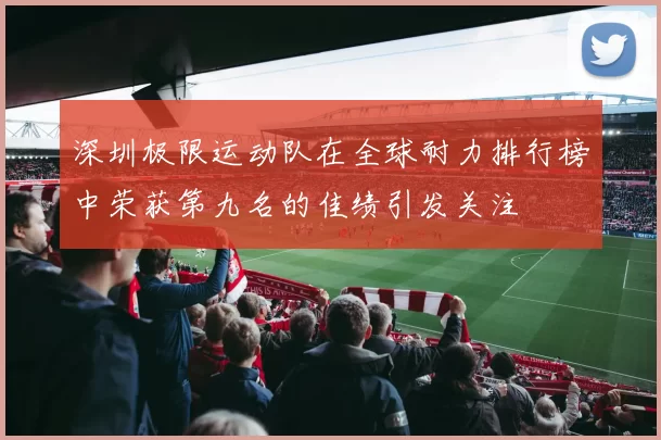 深圳极限运动队在全球耐力排行榜中荣获第九名的佳绩引发关注
