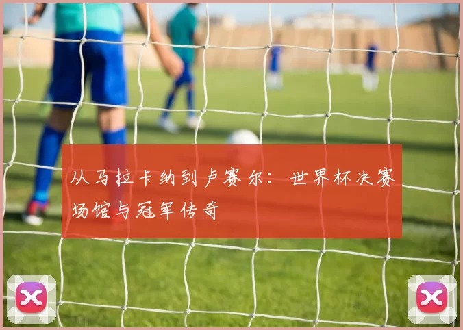 从马拉卡纳到卢赛尔:世界杯决赛场馆与冠军传奇