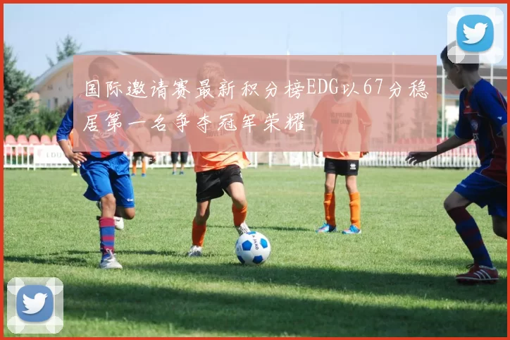 国际邀请赛最新积分榜EDG以67分稳居第一名争夺冠军荣耀
