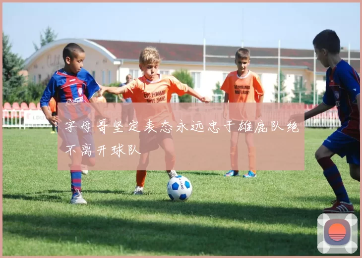 字母哥坚定表态永远忠于雄鹿队绝不离开球队