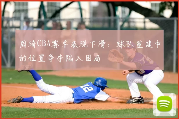 周琦CBA赛季表现下滑，球队重建中的位置争夺陷入困局