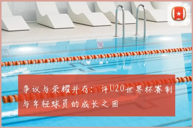 争议与荣耀并存:评U20世界杯赛制与年轻球员的成长之困