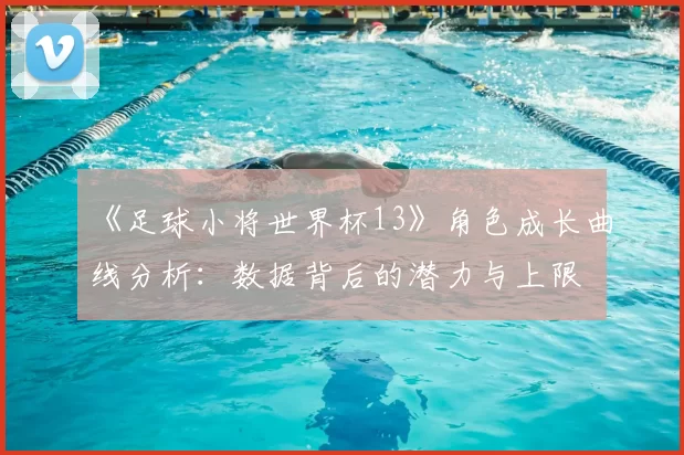 《足球小将世界杯13》角色成长曲线分析:数据背后的潜力与上限