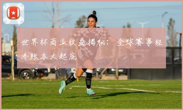 世界杯商业收益揭秘：全球赛事经济账本大起底