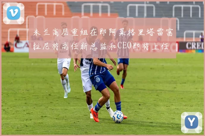 米兰高层重组在即阿莱格里塔雷富拉尼将离任新总监和CEO即将上任
