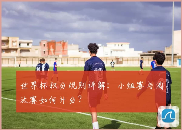 世界杯积分规则详解：小组赛与淘汰赛如何计分？