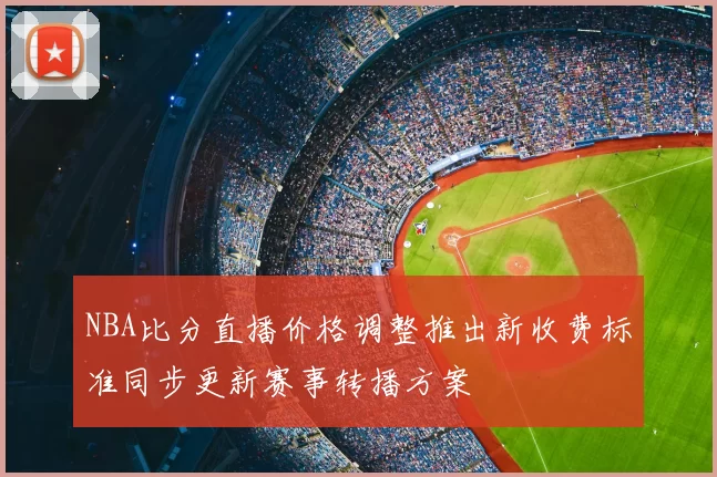 NBA比分直播价格调整推出新收费标准同步更新赛事转播方案