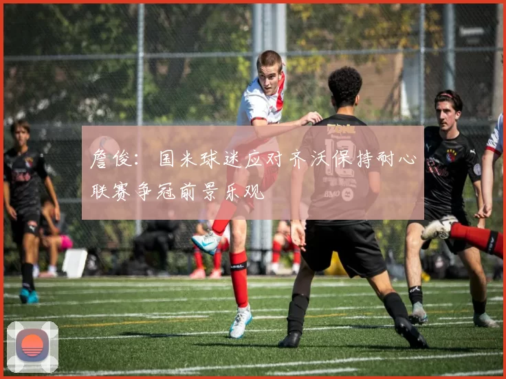 詹俊：国米球迷应对齐沃保持耐心联赛争冠前景乐观