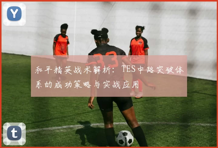 和平精英战术解析:TES中路突破体系的成功策略与实战应用