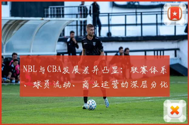 NBL与CBA发展差异凸显：联赛体系、球员流动、商业运营的深层分化