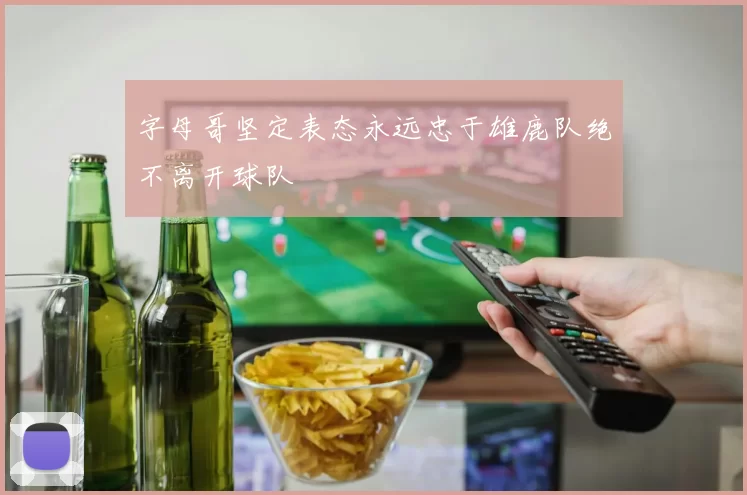字母哥坚定表态永远忠于雄鹿队绝不离开球队