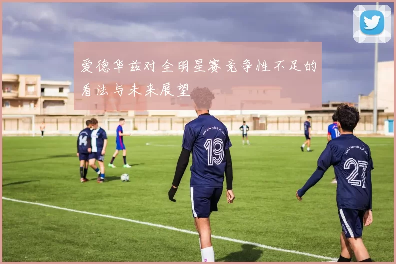 爱德华兹对全明星赛竞争性不足的看法与未来展望