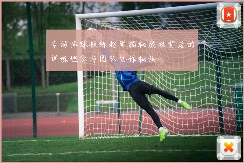 专访排球教练赵军揭秘成功背后的训练理念与团队协作秘诀