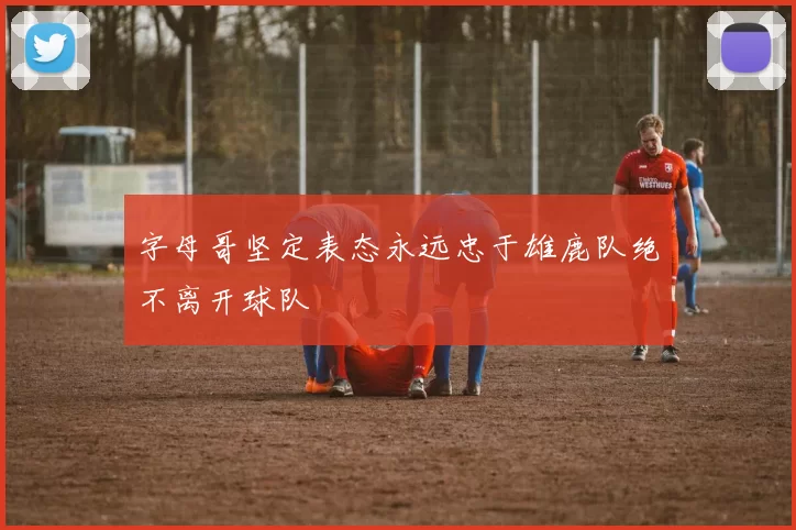 字母哥坚定表态永远忠于雄鹿队绝不离开球队