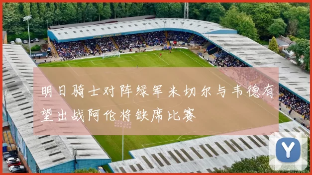 明日骑士对阵绿军米切尔与韦德有望出战阿伦将缺席比赛