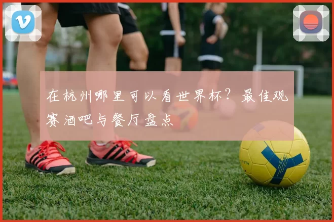 在杭州哪里可以看世界杯？最佳观赛酒吧与餐厅盘点