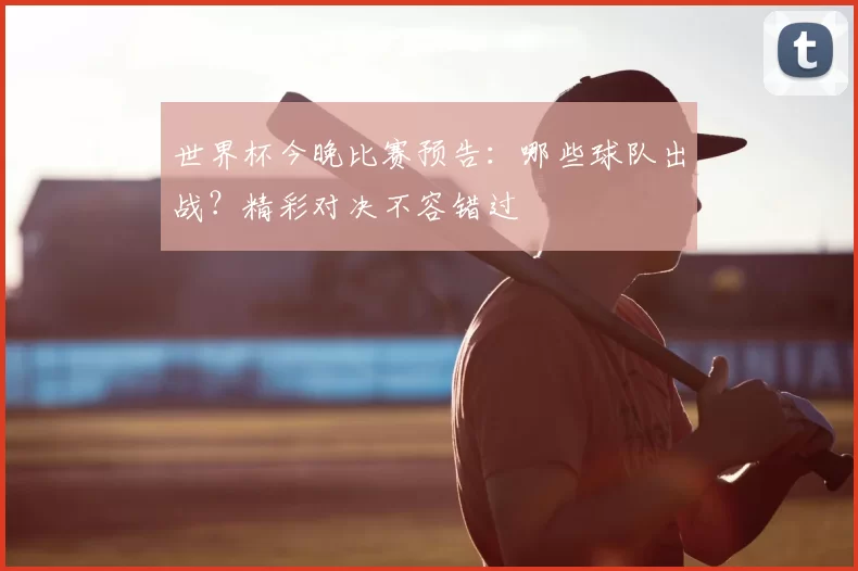 世界杯今晚比赛预告:哪些球队出战?精彩对决不容错过