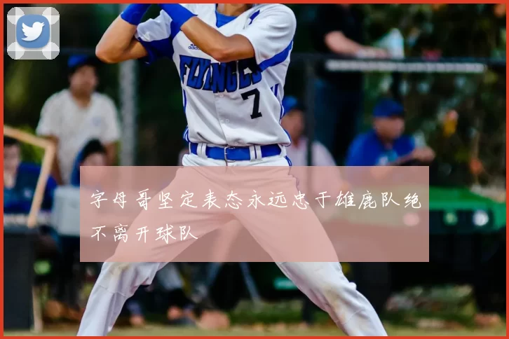 字母哥坚定表态永远忠于雄鹿队绝不离开球队