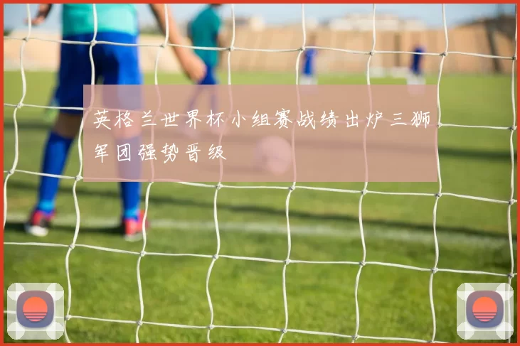 英格兰世界杯小组赛战绩出炉三狮军团强势晋级