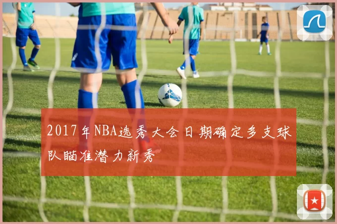 2017年NBA选秀大会日期确定多支球队瞄准潜力新秀