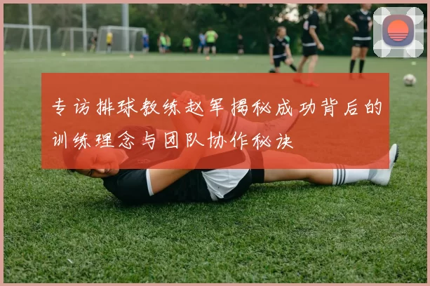 专访排球教练赵军揭秘成功背后的训练理念与团队协作秘诀
