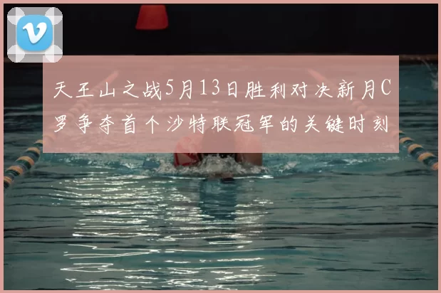 天王山之战5月13日胜利对决新月C罗争夺首个沙特联冠军的关键时刻