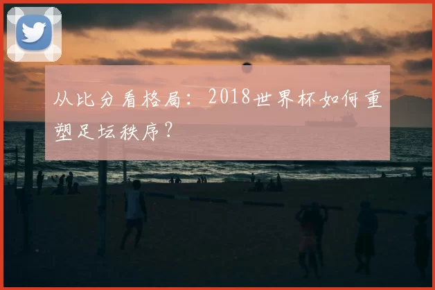 从比分看格局:2018世界杯如何重塑足坛秩序?