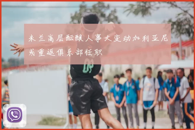 米兰高层酝酿人事大变动加利亚尼或重返俱乐部任职