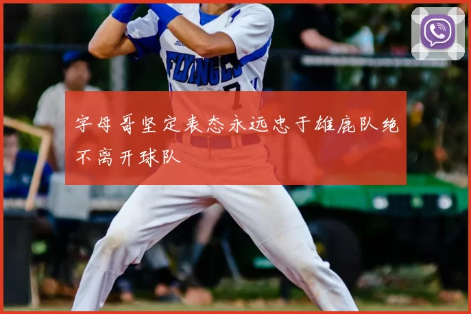 字母哥坚定表态永远忠于雄鹿队绝不离开球队