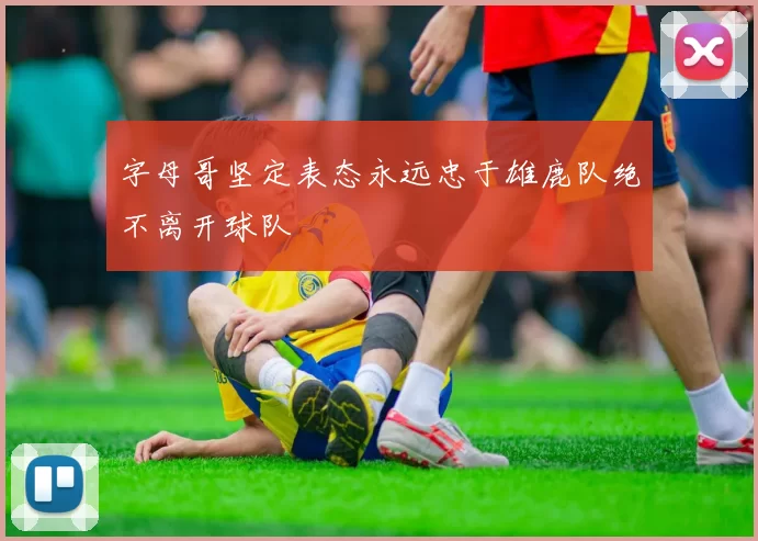 字母哥坚定表态永远忠于雄鹿队绝不离开球队