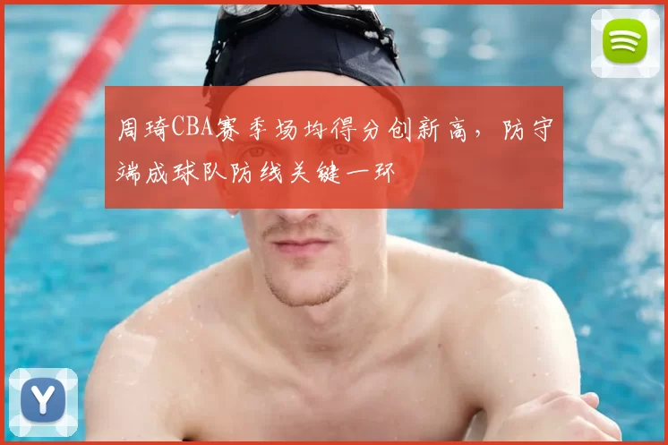 周琦CBA赛季场均得分创新高，防守端成球队防线关键一环