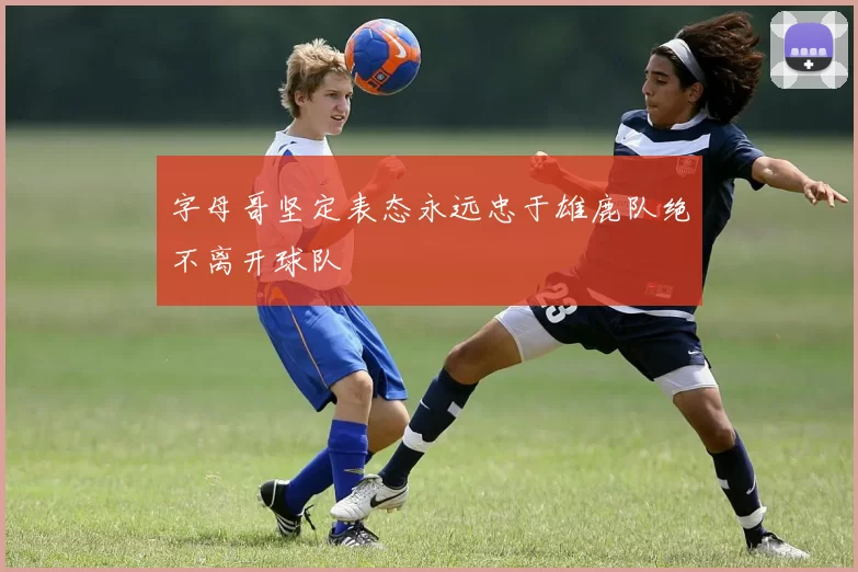 字母哥坚定表态永远忠于雄鹿队绝不离开球队