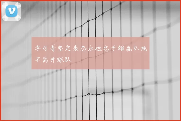 字母哥坚定表态永远忠于雄鹿队绝不离开球队