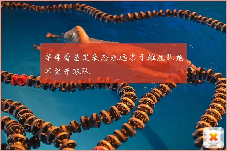 字母哥坚定表态永远忠于雄鹿队绝不离开球队