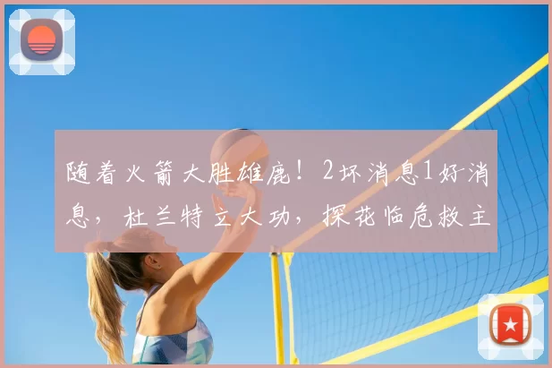 随着火箭大胜雄鹿!2坏消息1好消息,杜兰特立大功,探花临危救主