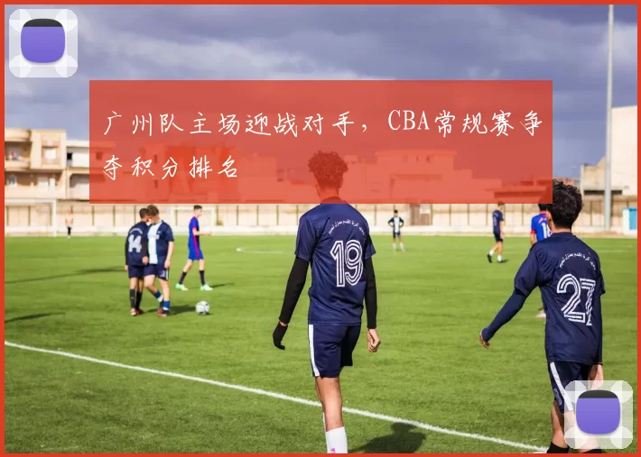 广州队主场迎战对手，CBA常规赛争夺积分排名